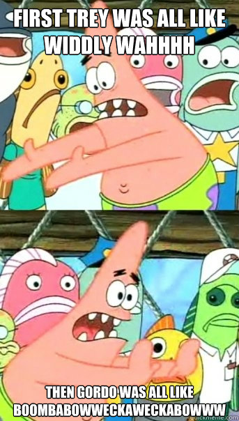 First trey was all like widdly wahhhh then gordo was all like boombabowweckaweckabowww  Push it somewhere else Patrick