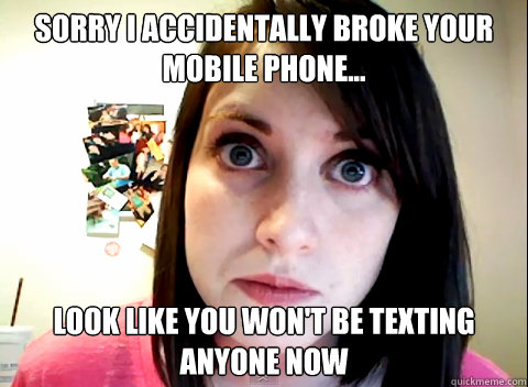 sorry i accidentally Broke your mobile phone... Look like you won't be texting anyone now - sorry i accidentally Broke your mobile phone... Look like you won't be texting anyone now  Overly Obsessed Girlfriend