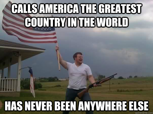 calls america the greatest country in the world has never been anywhere else - calls america the greatest country in the world has never been anywhere else  Overly Patriotic American