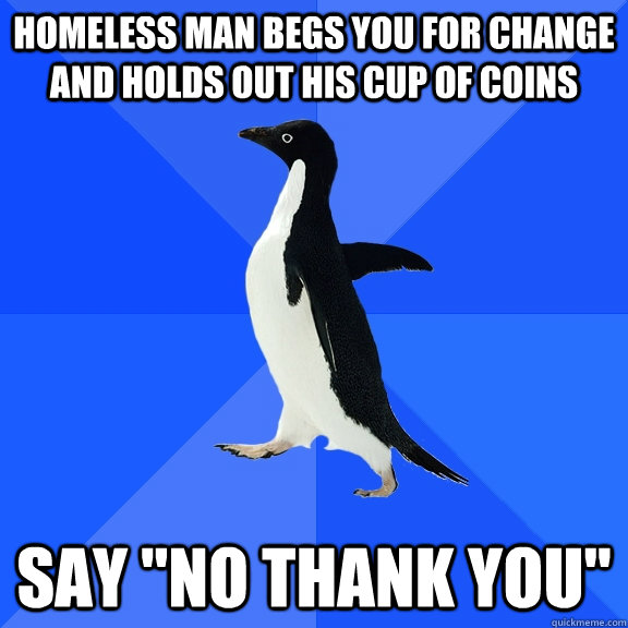 homeless man begs you for change and holds out his cup of coins say 