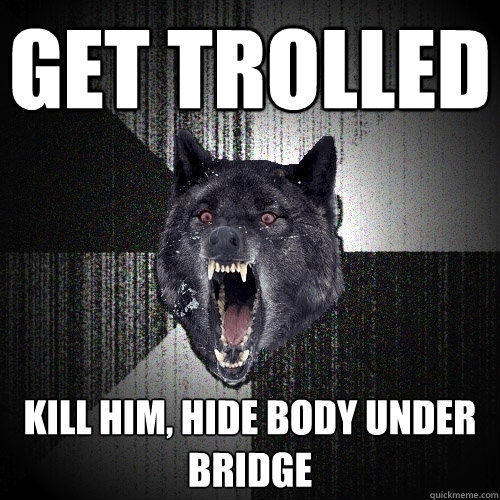 get trolled kill him, hide body under bridge  Insanity Wolf