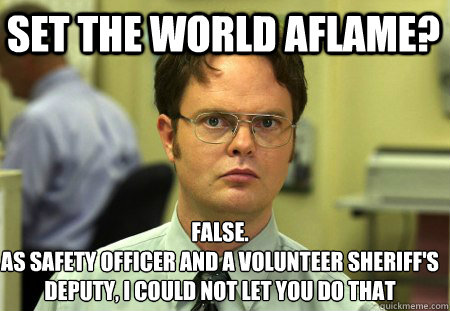 Set The World aflame? False.
As safety officer and a volunteer sheriff's deputy, i could not let you do that  Schrute