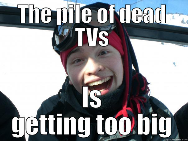 THE PILE OF DEAD TVS IS GETTING TOO BIG Misc