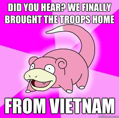 Did you hear? We finally brought the troops home from Vietnam  Slowpoke