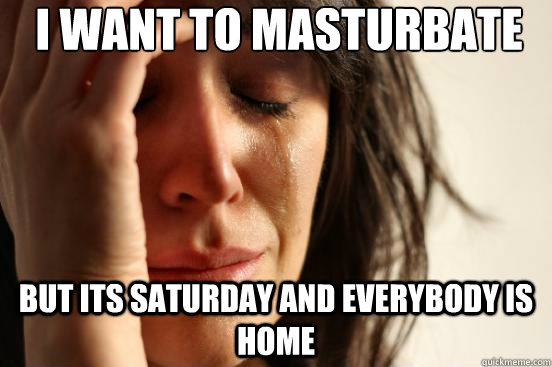 I WANT TO MASTURBATE BUT ITS SATURDAY AND EVERYBODY IS HOME  First World Problems