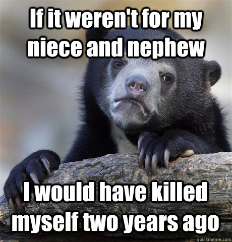If it weren't for my niece and nephew I would have killed myself two years ago - If it weren't for my niece and nephew I would have killed myself two years ago  Confession Bear