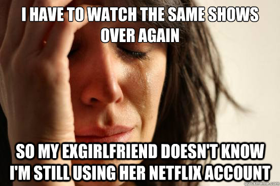 I have to watch the same shows over again So my exgirlfriend doesn't know i'm still using her netflix account  First World Problems