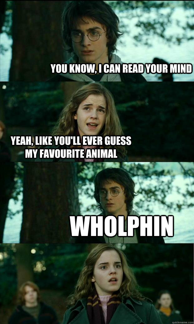 you know, i can read your mind yeah, like you'll ever guess my favourite animal wholphin  Horny Harry
