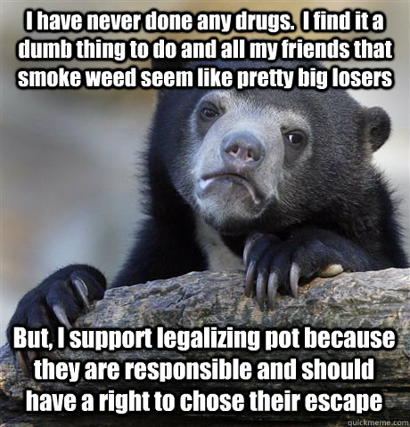 I have never done any drugs.  I find it a dumb thing to do and all my friends that smoke weed seem like pretty big losers But, I support legalizing pot because they are responsible and should have a right to chose their escape  Confession Bear