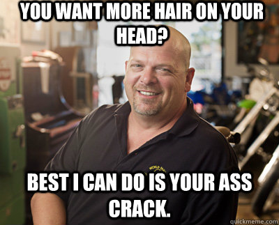 You want more hair on your head? best i can do is your ass crack.  Pawn Stars