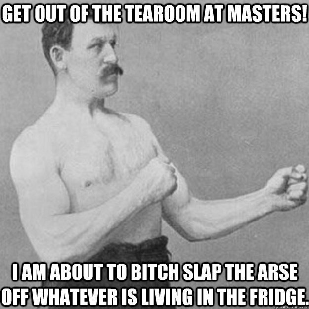 get out of the tearoom at masters! i am about to bitch slap the arse off whatever is living in the fridge.  overly manly man