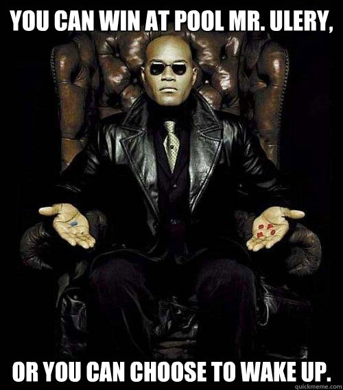 You can win at pool Mr. Ulery, Or you can choose to wake up.  Morpheus