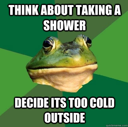 think about Taking a shower decide its too cold outside  Foul Bachelor Frog