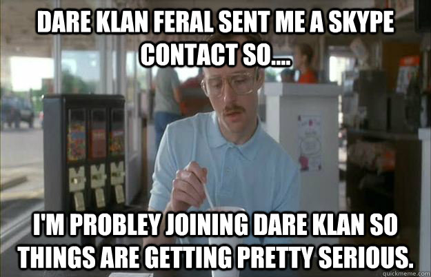 Dare klan feral sent me a skype contact so.... i'm probley joining dare klan so things are getting pretty serious.  Gettin Pretty Serious