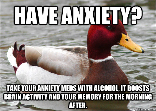 Have anxiety? Take your anxiety meds with alcohol, it boosts brain activity and your memory for the morning after.  Malicious Advice Mallard