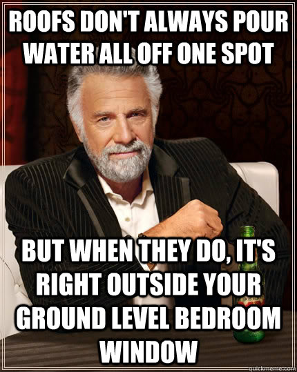 Roofs don't always pour water all off one spot but when they do, it's right outside your ground level bedroom window  The Most Interesting Man In The World