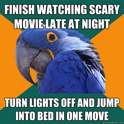 Finish watching scary movie late at night Turn lights off and jump into bed in one move  Paranoid Parrot