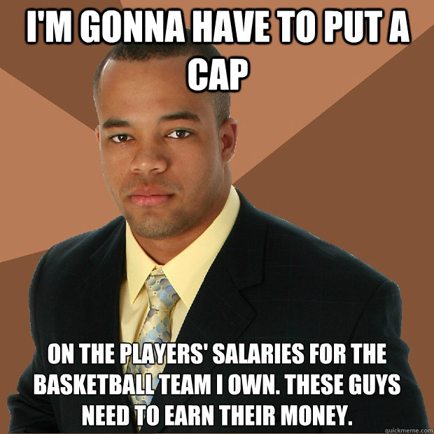 I'm gonna have to put a cap on the players' salaries for the basketball team i own. These guys need to earn their money.  Successful Black Man