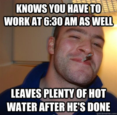 Knows you have to work at 6:30 AM as well Leaves plenty of hot water after he's done  GGG plays SC