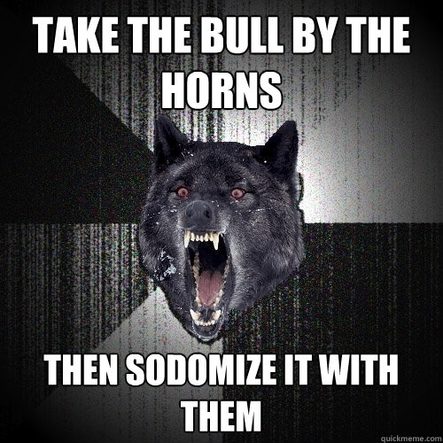 Take the bull by the horns then sodomize it with them  Insanity Wolf
