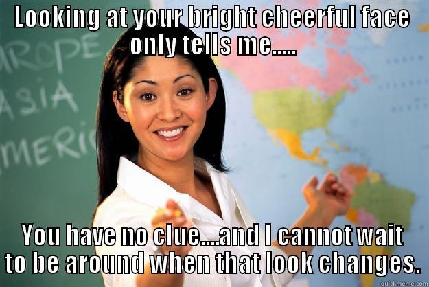 LOOKING AT YOUR BRIGHT CHEERFUL FACE ONLY TELLS ME..... YOU HAVE NO CLUE....AND I CANNOT WAIT TO BE AROUND WHEN THAT LOOK CHANGES. Unhelpful High School Teacher