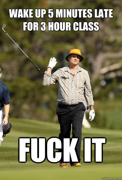 Wake up 5 minutes late for 3 hour class Fuck it  fuck it bill murray