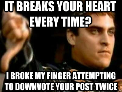 It breaks your heart every time? I broke my finger attempting to downvote your post twice  Downvoting Roman