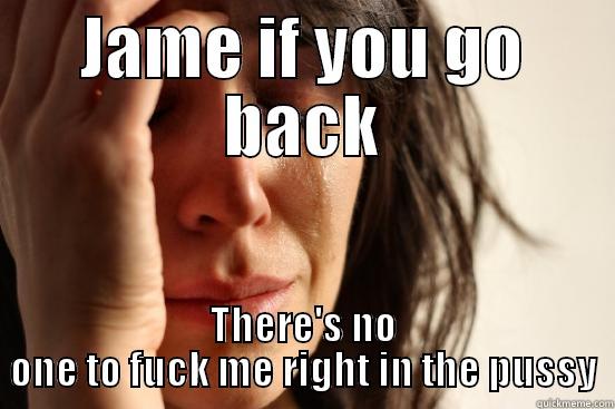 JAME IF YOU GO BACK THERE'S NO ONE TO FUCK ME RIGHT IN THE PUSSY First World Problems