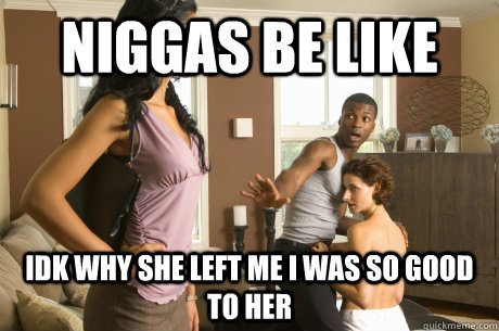 Niggas be like idk why she left me I was so good to her   cheaters