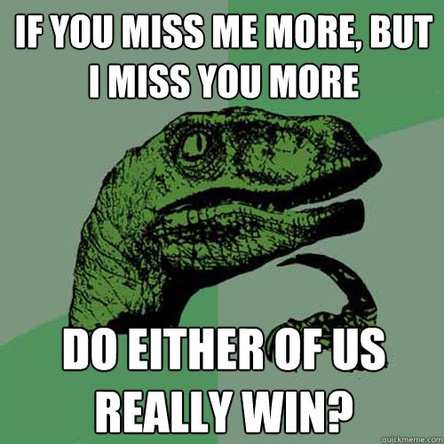 If you miss me more, but I miss you more Do either of us really win? - If you miss me more, but I miss you more Do either of us really win?  Philosoraptor