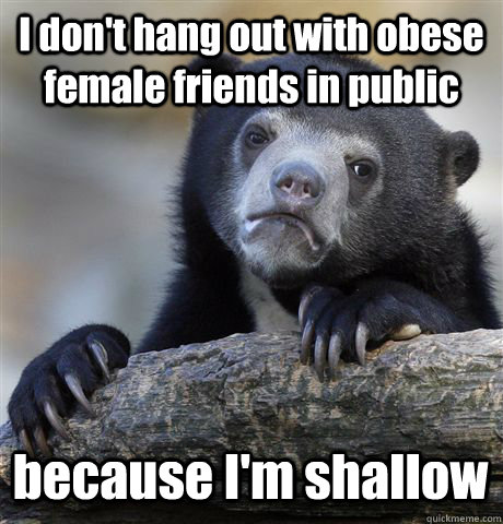 I don't hang out with obese female friends in public because I'm shallow - I don't hang out with obese female friends in public because I'm shallow  Confession Bear