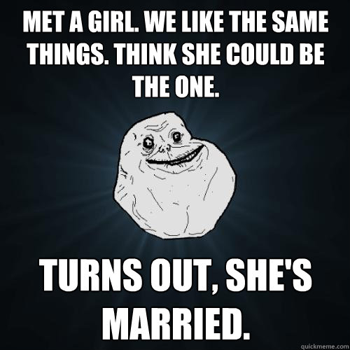 Met a girl. We like the same things. Think she could be the one.  Turns out, she's married.  Forever Alone