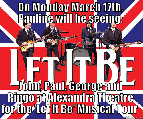 beatles birthday - ON MONDAY MARCH 17TH, PAULINE WILL BE SEEING: JOHN, PAUL, GEORGE AND RINGO AT ALEXANDRA THEATRE FOR THE 'LET IT BE' MUSICAL TOUR  Misc