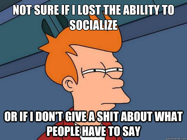 not sure if i lost the ability to socialize or if i don't give a shit about what people have to say - not sure if i lost the ability to socialize or if i don't give a shit about what people have to say  Futurama Fry