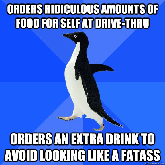 ORDERS RIDICULOUS AMOUNTS OF FOOD FOR SELF AT DRIVE-THRU  ORDERS AN EXTRA DRINK TO AVOID LOOKING LIKE A FATASS  Socially Awkward Penguin