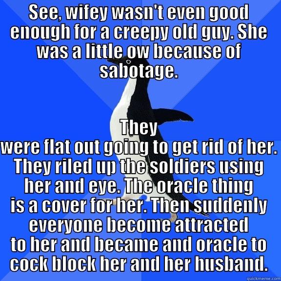 SEE, WIFEY WASN'T EVEN GOOD ENOUGH FOR A CREEPY OLD GUY. SHE WAS A LITTLE OW BECAUSE OF SABOTAGE. THEY WERE FLAT OUT GOING TO GET RID OF HER. THEY RILED UP THE SOLDIERS USING HER AND EYE. THE ORACLE THING IS A COVER FOR HER. THEN SUDDENLY EVERYONE BECOME ATTRACTED TO HER AND BECAME AND ORACLE TO COCK BLOCK HER AND HER HUSBAND. Socially Awkward Penguin