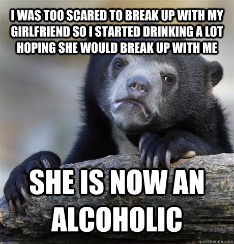I was too scared to break up with my girlfriend so I started drinking a lot hoping she would break up with me she is now an alcoholic  Confession Bear