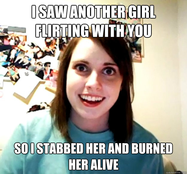 I saw another girl flirting with you so i stabbed her and burned her alive  Overly Attached Girlfriend