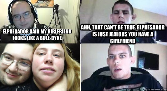 elpresador said my girlfriend looks like a bull-dyke ahh, that can't be true. elpresador is just jealous you have a girlfriend - elpresador said my girlfriend looks like a bull-dyke ahh, that can't be true. elpresador is just jealous you have a girlfriend  Misc