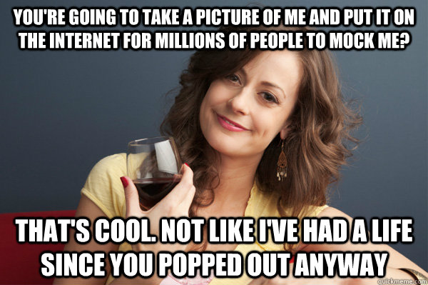 You're going to take a picture of me and put it on the internet for millions of people to mock me? That's cool. Not like I've had a life since you popped out anyway  Forever Resentful Mother