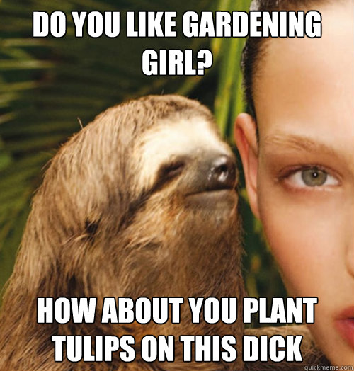 Do you like gardening girl? How about you plant tulips on this dick  Whispering Sloth