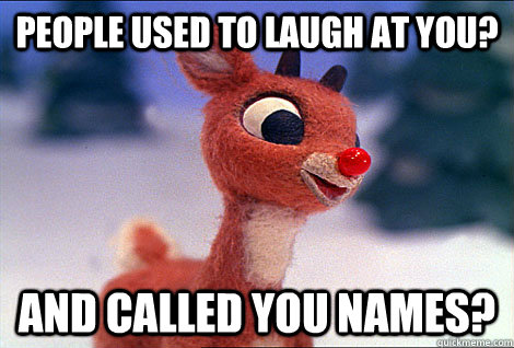 People used to laugh at you? And called you names?  Condescending Rudolph