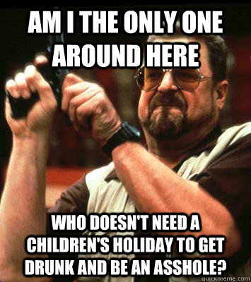 AM I THE ONLY ONE AROUND HERE  who doesn't need a children's holiday to get drunk and be an asshole? - AM I THE ONLY ONE AROUND HERE  who doesn't need a children's holiday to get drunk and be an asshole?  Misc