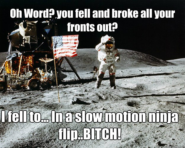 Oh Word? you fell and broke all your fronts out? I fell to... In a slow motion ninja flip..BITCH!  Unimpressed Astronaut