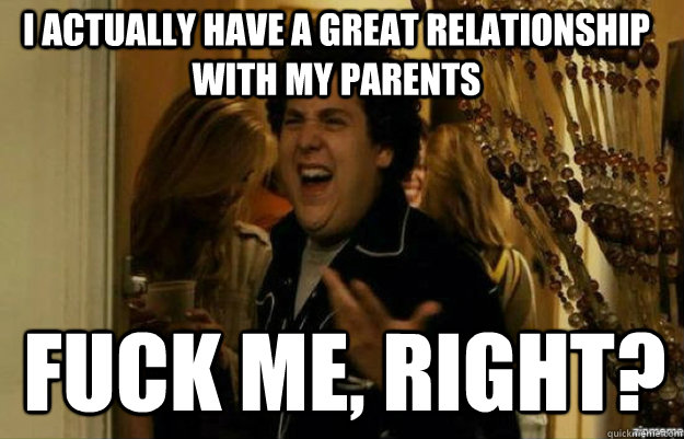 I actually have a great relationship with my parents FUCK ME, RIGHT?  fuck me right