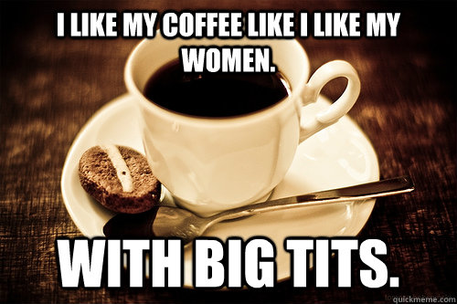 I like my coffee like I like my women. With big tits.  