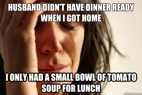 Husband didn't have dinner ready when I got home I only had a small bowl of tomato soup for lunch  First World Problems