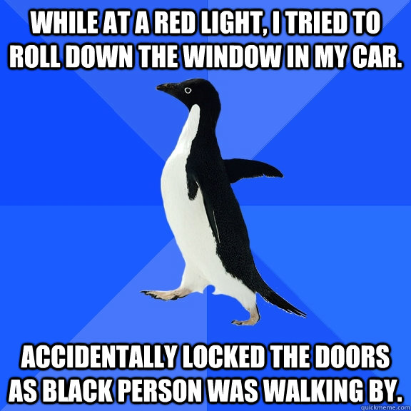 while at a red light, I tried to roll down the window in my car. Accidentally locked the doors as black person was walking by.  Socially Awkward Penguin