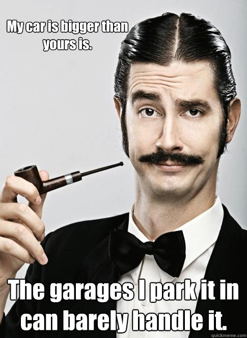 My car is bigger than yours is. The garages I park it in can barely handle it. - My car is bigger than yours is. The garages I park it in can barely handle it.  Le Snob