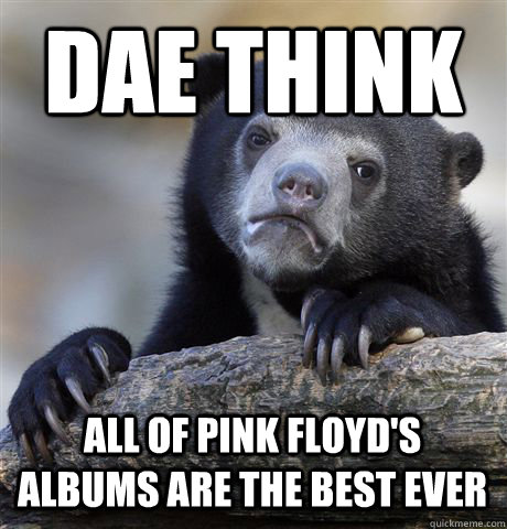 DAE THINK ALL OF PINK FLOYD'S ALBUMS ARE THE BEST EVER  Confession Bear